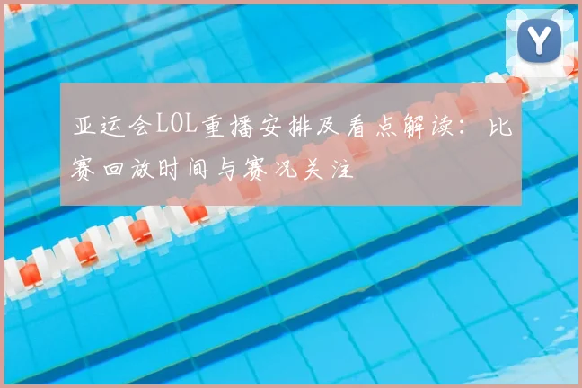 亚运会LOL重播安排及看点解读：比赛回放时间与赛况关注