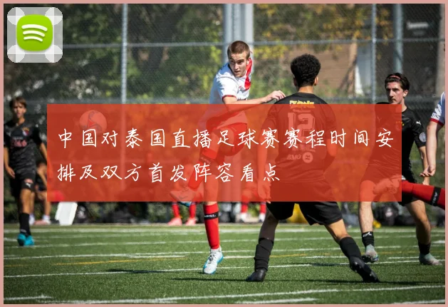 中国对泰国直播足球赛赛程时间安排及双方首发阵容看点