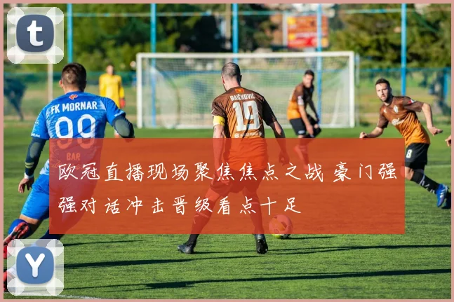 欧冠直播现场聚焦焦点之战 豪门强强对话冲击晋级看点十足