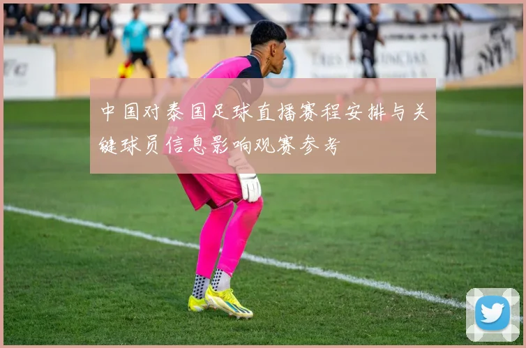 中国对泰国足球直播赛程安排与关键球员信息影响观赛参考