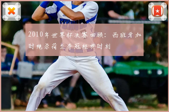 2010年世界杯决赛回顾：西班牙加时绝杀荷兰夺冠经典时刻