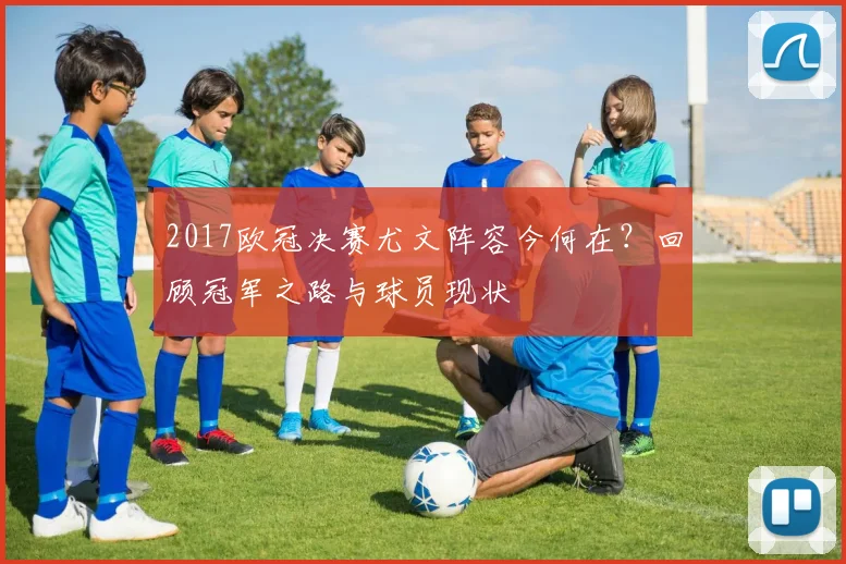 2017欧冠决赛尤文阵容今何在？回顾冠军之路与球员现状