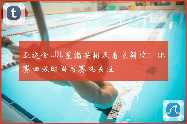 亚运会LOL重播安排及看点解读：比赛回放时间与赛况关注